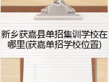 新乡获嘉县单招集训学校在哪里(获嘉单招学校位置)