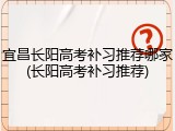 宜昌长阳高考补习推荐哪家(长阳高考补习推荐)
