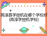 高淳县学挖机在哪个学校好(高淳学挖机学校)