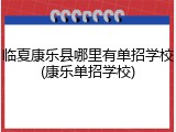 临夏康乐县哪里有单招学校(康乐单招学校)