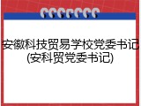 安徽科技贸易学校党委书记(安科贸党委书记)