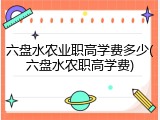 六盘水农业职高学费多少(六盘水农职高学费)