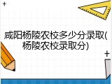 咸阳杨陵农校多少分录取(杨陵农校录取分)