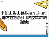 平顶山鲁山县数控车床培训地方在哪(鲁山数控车床培训地)