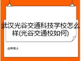 武汉光谷交通科技学校怎么样(光谷交通校如何)
