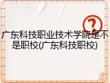 广东科技职业技术学院是不是职校(广东科技职校)