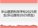 乐山医药科技学校2025招生(乐山医校2025招生)