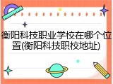 衡阳科技职业学校在哪个位置(衡阳科技职校地址)