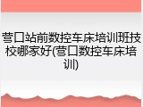 营口站前数控车床培训班技校哪家好(营口数控车床培训)