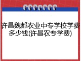 许昌魏都农业中专学校学费多少钱(许昌农专学费)
