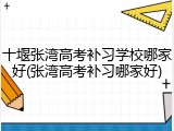 十堰张湾高考补习学校哪家好(张湾高考补习哪家好)
