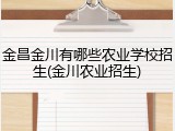 金昌金川有哪些农业学校招生(金川农业招生)