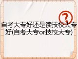 自考大专好还是读技校大专好(自考大专or技校大专)