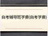 自考辅导班学费(自考学费)