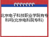 北京电子科技职业学院有专科吗(北京电科院专科)