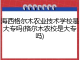 海西格尔木农业技术学校是大专吗(格尔木农校是大专吗)