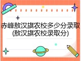赤峰敖汉旗农校多少分录取(敖汉旗农校录取分)