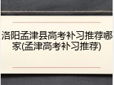 洛阳孟津县高考补习推荐哪家(孟津高考补习推荐)