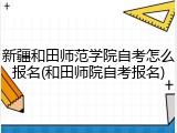 新疆和田师范学院自考怎么报名(和田师院自考报名)