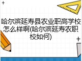 哈尔滨延寿县农业职高学校怎么样啊(哈尔滨延寿农职校如何)