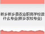 新乡新乡县农业职高学校读什么专业(新乡农校专业)