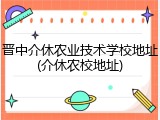 晋中介休农业技术学校地址(介休农校地址)