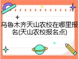 乌鲁木齐天山农校在哪里报名(天山农校报名点)