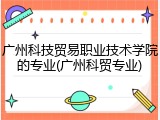 广州科技贸易职业技术学院的专业(广州科贸专业)
