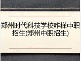 郑州时代科技学校咋样中职招生(郑州中职招生)