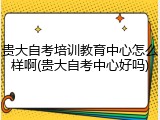 贵大自考培训教育中心怎么样啊(贵大自考中心好吗)