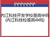 内江科技开发学校是高中吗(内江科技校是高中吗)