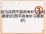 驻马店西平县高考补习学校哪家好(西平高考补习哪家好)