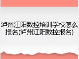 泸州江阳数控培训学校怎么报名(泸州江阳数控报名)