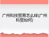 广州科技贸易怎么样(广州科贸如何)