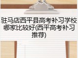 驻马店西平县高考补习学校哪家比较好(西平高考补习推荐)