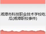 湘潭市科技职业技术学校吃瓜(湘潭职校事件)