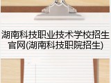 湖南科技职业技术学校招生官网(湖南科技职院招生)