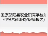 固原彭阳县农业职高学校如何报名(彭阳农职高报名)