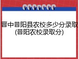 晋中昔阳县农校多少分录取(昔阳农校录取分)