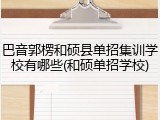 巴音郭楞和硕县单招集训学校有哪些(和硕单招学校)