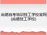 尚德自考培训技工学校官网(尚德技工学校)