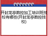 开封龙亭数控加工培训班技校有哪些(开封龙亭数控技校)