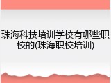 珠海科技培训学校有哪些职校的(珠海职校培训)