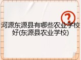 河源东源县有哪些农业学校好(东源县农业学校)