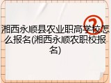 湘西永顺县农业职高学校怎么报名(湘西永顺农职校报名)