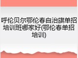 呼伦贝尔鄂伦春自治旗单招培训班哪家好(鄂伦春单招培训)