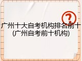 广州十大自考机构排名前十(广州自考前十机构)