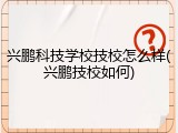 兴鹏科技学校技校怎么样(兴鹏技校如何)