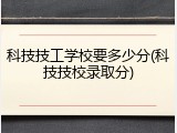 科技技工学校要多少分(科技技校录取分)