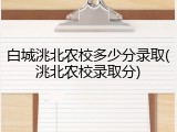 白城洮北农校多少分录取(洮北农校录取分)